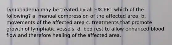 Lymphadema may be treated by all EXCEPT which of the following? a. manual compression of the affected area. b. movements of the affected area c. treatments that promote growth of lymphatic vessels. d. bed rest to allow enhanced blood flow and therefore healing of the affected area.