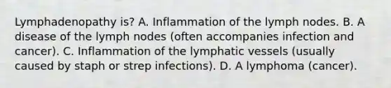 Lymphadenopathy is? A. Inflammation of the lymph nodes. B. A disease of the lymph nodes (often accompanies infection and cancer). C. Inflammation of the lymphatic vessels (usually caused by staph or strep infections). D. A lymphoma (cancer).