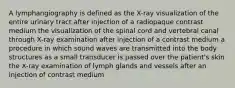 A lymphangiography is defined as the X-ray visualization of the entire urinary tract after injection of a radiopaque contrast medium the visualization of the spinal cord and vertebral canal through X-ray examination after injection of a contrast medium a procedure in which sound waves are transmitted into the body structures as a small transducer is passed over the patient's skin the X-ray examination of lymph glands and vessels after an injection of contrast medium