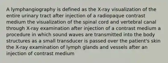 A lymphangiography is defined as the X-ray visualization of the entire urinary tract after injection of a radiopaque contrast medium the visualization of the spinal cord and vertebral canal through X-ray examination after injection of a contrast medium a procedure in which sound waves are transmitted into the body structures as a small transducer is passed over the patient's skin the X-ray examination of lymph glands and vessels after an injection of contrast medium