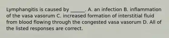 Lymphangitis is caused by ______. A. an infection B. inflammation of the vasa vasorum C. increased formation of interstitial fluid from blood flowing through the congested vasa vasorum D. All of the listed responses are correct.