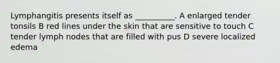 Lymphangitis presents itself as __________. A enlarged tender tonsils B red lines under the skin that are sensitive to touch C tender lymph nodes that are filled with pus D severe localized edema