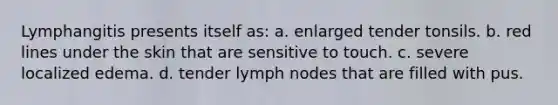 Lymphangitis presents itself as: a. enlarged tender tonsils. b. red lines under the skin that are sensitive to touch. c. severe localized edema. d. tender lymph nodes that are filled with pus.