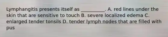 Lymphangitis presents itself as __________. A. red lines under the skin that are sensitive to touch B. severe localized edema C. enlarged tender tonsils D. tender lymph nodes that are filled with pus