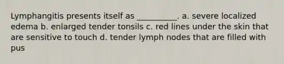 Lymphangitis presents itself as __________. a. severe localized edema b. enlarged tender tonsils c. red lines under the skin that are sensitive to touch d. tender lymph nodes that are filled with pus