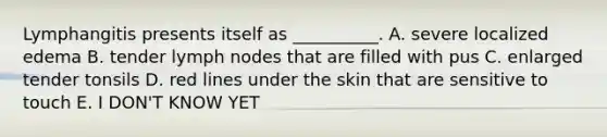 Lymphangitis presents itself as __________. A. severe localized edema B. tender lymph nodes that are filled with pus C. enlarged tender tonsils D. red lines under the skin that are sensitive to touch E. I DON'T KNOW YET