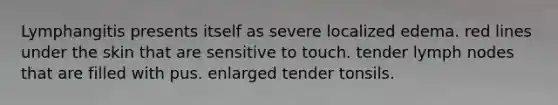 Lymphangitis presents itself as severe localized edema. red lines under the skin that are sensitive to touch. tender lymph nodes that are filled with pus. enlarged tender tonsils.