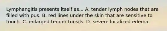 Lymphangitis presents itself as... A. tender lymph nodes that are filled with pus. B. red lines under the skin that are sensitive to touch. C. enlarged tender tonsils. D. severe localized edema.