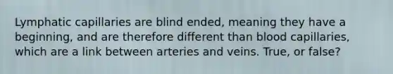 Lymphatic capillaries are blind ended, meaning they have a beginning, and are therefore different than blood capillaries, which are a link between arteries and veins. True, or false?