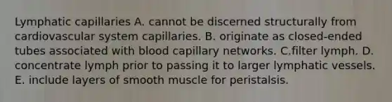 Lymphatic capillaries A. cannot be discerned structurally from cardiovascular system capillaries. B. originate as closed-ended tubes associated with blood capillary networks. C.filter lymph. D. concentrate lymph prior to passing it to larger lymphatic vessels. E. include layers of smooth muscle for peristalsis.