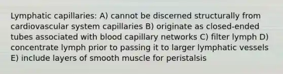 Lymphatic capillaries: A) cannot be discerned structurally from cardiovascular system capillaries B) originate as closed-ended tubes associated with blood capillary networks C) filter lymph D) concentrate lymph prior to passing it to larger lymphatic vessels E) include layers of smooth muscle for peristalsis