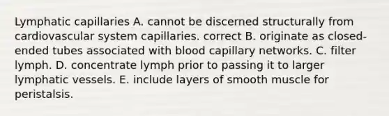 Lymphatic capillaries A. cannot be discerned structurally from cardiovascular system capillaries. correct B. originate as closed-ended tubes associated with blood capillary networks. C. filter lymph. D. concentrate lymph prior to passing it to larger <a href='https://www.questionai.com/knowledge/ki6sUebkzn-lymphatic-vessels' class='anchor-knowledge'>lymphatic vessels</a>. E. include layers of smooth muscle for peristalsis.