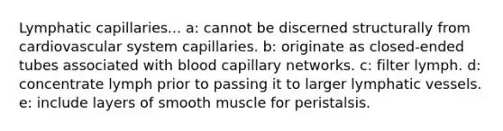 Lymphatic capillaries... a: cannot be discerned structurally from cardiovascular system capillaries. b: originate as closed-ended tubes associated with blood capillary networks. c: filter lymph. d: concentrate lymph prior to passing it to larger <a href='https://www.questionai.com/knowledge/ki6sUebkzn-lymphatic-vessels' class='anchor-knowledge'>lymphatic vessels</a>. e: include layers of smooth muscle for peristalsis.