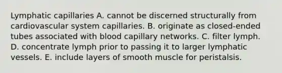 Lymphatic capillaries A. cannot be discerned structurally from cardiovascular system capillaries. B. originate as closed-ended tubes associated with blood capillary networks. C. filter lymph. D. concentrate lymph prior to passing it to larger lymphatic vessels. E. include layers of smooth muscle for peristalsis.