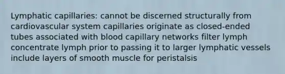 Lymphatic capillaries: cannot be discerned structurally from cardiovascular system capillaries originate as closed-ended tubes associated with blood capillary networks filter lymph concentrate lymph prior to passing it to larger lymphatic vessels include layers of smooth muscle for peristalsis