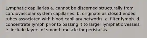 Lymphatic capillaries a. cannot be discerned structurally from cardiovascular system capillaries. b. originate as closed-ended tubes associated with blood capillary networks. c. filter lymph. d. concentrate lymph prior to passing it to larger lymphatic vessels. e. include layers of smooth muscle for peristalsis.