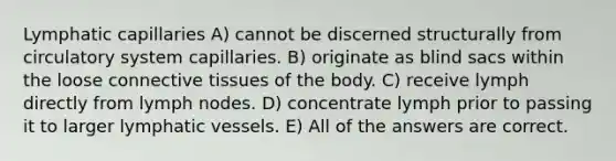 Lymphatic capillaries A) cannot be discerned structurally from circulatory system capillaries. B) originate as blind sacs within the loose <a href='https://www.questionai.com/knowledge/kYDr0DHyc8-connective-tissue' class='anchor-knowledge'>connective tissue</a>s of the body. C) receive lymph directly from lymph nodes. D) concentrate lymph prior to passing it to larger <a href='https://www.questionai.com/knowledge/ki6sUebkzn-lymphatic-vessels' class='anchor-knowledge'>lymphatic vessels</a>. E) All of the answers are correct.