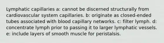 Lymphatic capillaries a: cannot be discerned structurally from cardiovascular system capillaries. b: originate as closed-ended tubes associated with blood capillary networks. c: filter lymph. d: concentrate lymph prior to passing it to larger lymphatic vessels. e: include layers of smooth muscle for peristalsis.