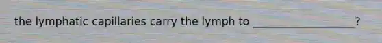 the lymphatic capillaries carry the lymph to ___________________?