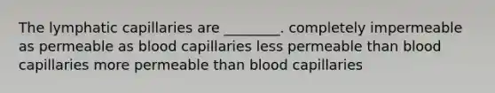 The lymphatic capillaries are ________. completely impermeable as permeable as blood capillaries less permeable than blood capillaries more permeable than blood capillaries