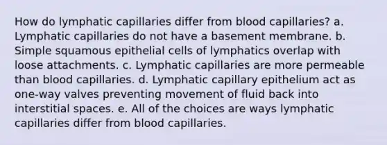 How do lymphatic capillaries differ from blood capillaries? a. Lymphatic capillaries do not have a basement membrane. b. Simple squamous epithelial cells of lymphatics overlap with loose attachments. c. Lymphatic capillaries are more permeable than blood capillaries. d. Lymphatic capillary epithelium act as one-way valves preventing movement of fluid back into interstitial spaces. e. All of the choices are ways lymphatic capillaries differ from blood capillaries.