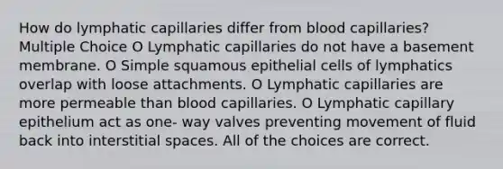 How do lymphatic capillaries differ from blood capillaries? Multiple Choice O Lymphatic capillaries do not have a basement membrane. O Simple squamous epithelial cells of lymphatics overlap with loose attachments. O Lymphatic capillaries are more permeable than blood capillaries. O Lymphatic capillary epithelium act as one- way valves preventing movement of fluid back into interstitial spaces. All of the choices are correct.