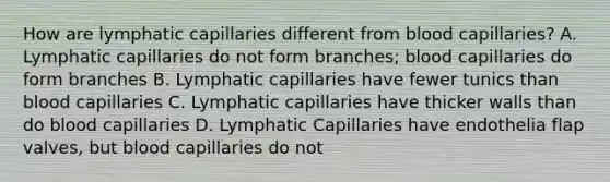 How are lymphatic capillaries different from blood capillaries? A. Lymphatic capillaries do not form branches; blood capillaries do form branches B. Lymphatic capillaries have fewer tunics than blood capillaries C. Lymphatic capillaries have thicker walls than do blood capillaries D. Lymphatic Capillaries have endothelia flap valves, but blood capillaries do not