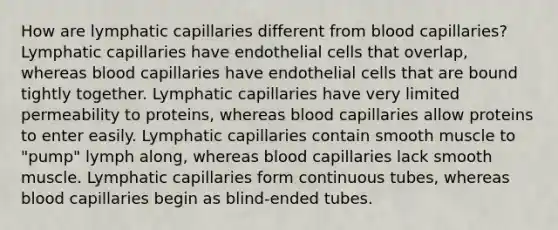 How are lymphatic capillaries different from blood capillaries? Lymphatic capillaries have endothelial cells that overlap, whereas blood capillaries have endothelial cells that are bound tightly together. Lymphatic capillaries have very limited permeability to proteins, whereas blood capillaries allow proteins to enter easily. Lymphatic capillaries contain smooth muscle to "pump" lymph along, whereas blood capillaries lack smooth muscle. Lymphatic capillaries form continuous tubes, whereas blood capillaries begin as blind-ended tubes.