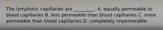 The lymphatic capillaries are _________. A. equally permeable to blood capillaries B. less permeable than blood capillaries C. more permeable than blood capillaries D. completely impermeable