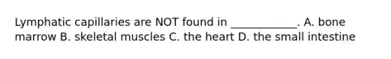 Lymphatic capillaries are NOT found in ____________. A. bone marrow B. skeletal muscles C. the heart D. the small intestine