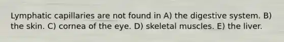 Lymphatic capillaries are not found in A) the digestive system. B) the skin. C) cornea of the eye. D) skeletal muscles. E) the liver.