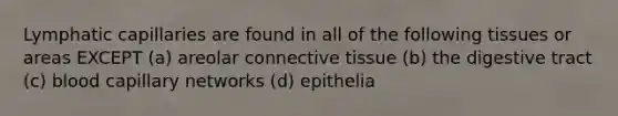 Lymphatic capillaries are found in all of the following tissues or areas EXCEPT (a) areolar <a href='https://www.questionai.com/knowledge/kYDr0DHyc8-connective-tissue' class='anchor-knowledge'>connective tissue</a> (b) the digestive tract (c) blood capillary networks (d) epithelia