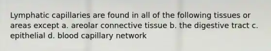 Lymphatic capillaries are found in all of the following tissues or areas except a. areolar connective tissue b. the digestive tract c. epithelial d. blood capillary network