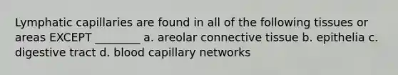 Lymphatic capillaries are found in all of the following tissues or areas EXCEPT ________ a. areolar connective tissue b. epithelia c. digestive tract d. blood capillary networks