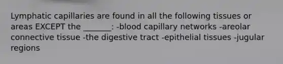 Lymphatic capillaries are found in all the following tissues or areas EXCEPT the _______: -blood capillary networks -areolar connective tissue -the digestive tract -epithelial tissues -jugular regions