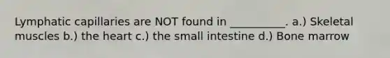 Lymphatic capillaries are NOT found in __________. a.) Skeletal muscles b.) <a href='https://www.questionai.com/knowledge/kya8ocqc6o-the-heart' class='anchor-knowledge'>the heart</a> c.) <a href='https://www.questionai.com/knowledge/kt623fh5xn-the-small-intestine' class='anchor-knowledge'>the small intestine</a> d.) Bone marrow