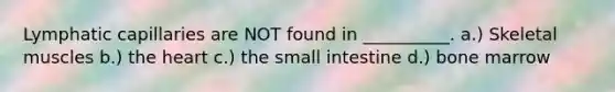 Lymphatic capillaries are NOT found in __________. a.) Skeletal muscles b.) the heart c.) the small intestine d.) bone marrow
