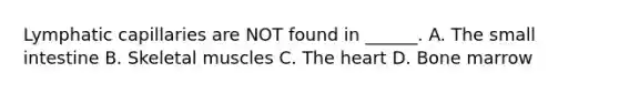 Lymphatic capillaries are NOT found in ______. A. The small intestine B. Skeletal muscles C. The heart D. Bone marrow
