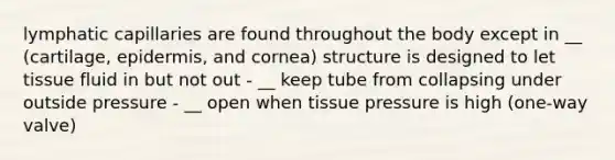 lymphatic capillaries are found throughout the body except in __ (cartilage, epidermis, and cornea) structure is designed to let tissue fluid in but not out - __ keep tube from collapsing under outside pressure - __ open when tissue pressure is high (one-way valve)