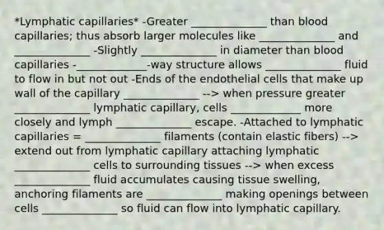 *Lymphatic capillaries* -Greater ______________ than blood capillaries; thus absorb larger molecules like ______________ and ______________ -Slightly ______________ in diameter than blood capillaries -_____________-way structure allows ______________ fluid to flow in but not out -Ends of the endothelial cells that make up wall of the capillary ______________ --> when pressure greater ______________ lymphatic capillary, cells _____________ more closely and lymph ______________ escape. -Attached to lymphatic capillaries = ______________ filaments (contain elastic fibers) --> extend out from lymphatic capillary attaching lymphatic ______________ cells to surrounding tissues --> when excess ______________ fluid accumulates causing tissue swelling, anchoring filaments are ______________ making openings between cells ______________ so fluid can flow into lymphatic capillary.