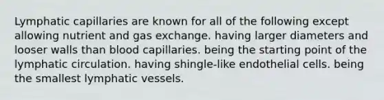 Lymphatic capillaries are known for all of the following except allowing nutrient and <a href='https://www.questionai.com/knowledge/kU8LNOksTA-gas-exchange' class='anchor-knowledge'>gas exchange</a>. having larger diameters and looser walls than blood capillaries. being the starting point of the lymphatic circulation. having shingle-like endothelial cells. being the smallest <a href='https://www.questionai.com/knowledge/ki6sUebkzn-lymphatic-vessels' class='anchor-knowledge'>lymphatic vessels</a>.