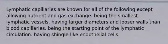 Lymphatic capillaries are known for all of the following except allowing nutrient and gas exchange. being the smallest lymphatic vessels. having larger diameters and looser walls than blood capillaries. being the starting point of the lymphatic circulation. having shingle-like endothelial cells.