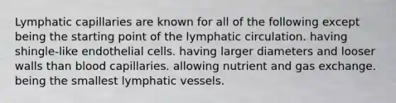 Lymphatic capillaries are known for all of the following except being the starting point of the lymphatic circulation. having shingle-like endothelial cells. having larger diameters and looser walls than blood capillaries. allowing nutrient and gas exchange. being the smallest lymphatic vessels.