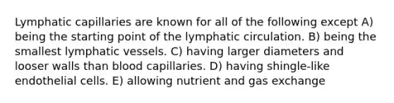 Lymphatic capillaries are known for all of the following except A) being the starting point of the lymphatic circulation. B) being the smallest lymphatic vessels. C) having larger diameters and looser walls than blood capillaries. D) having shingle-like endothelial cells. E) allowing nutrient and gas exchange