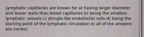 Lymphatic capillaries are known for a) having larger diameter and looser walls than blood capillaries b) being the smallest lymphatic vessels c) shingle-like endothelial cells d) being the starting point of the lymphatic circulation e) all of the answers are correct