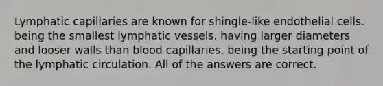 Lymphatic capillaries are known for shingle-like endothelial cells. being the smallest lymphatic vessels. having larger diameters and looser walls than blood capillaries. being the starting point of the lymphatic circulation. All of the answers are correct.