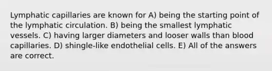 Lymphatic capillaries are known for A) being the starting point of the lymphatic circulation. B) being the smallest lymphatic vessels. C) having larger diameters and looser walls than blood capillaries. D) shingle-like endothelial cells. E) All of the answers are correct.