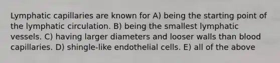 Lymphatic capillaries are known for A) being the starting point of the lymphatic circulation. B) being the smallest lymphatic vessels. C) having larger diameters and looser walls than blood capillaries. D) shingle-like endothelial cells. E) all of the above