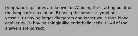 Lymphatic capillaries are known for A) being the starting point of the lymphatic circulation. B) being the smallest lymphatic vessels. C) having larger diameters and looser walls than blood capillaries. D) having shingle-like endothelial cells. E) All of the answers are correct.