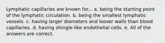 Lymphatic capillaries are known for... a. being the starting point of the lymphatic circulation. b. being the smallest lymphatic vessels. c. having larger diameters and looser walls than blood capillaries. d. having shingle-like endothelial cells. e. All of the answers are correct.